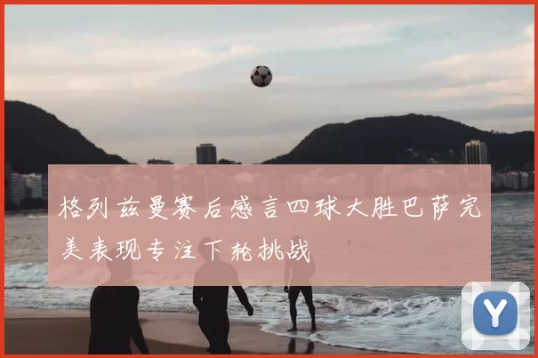 格列兹曼赛后感言四球大胜巴萨完美表现专注下轮挑战