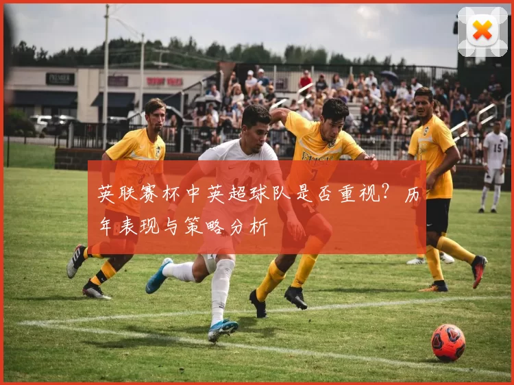 英联赛杯中英超球队是否重视？历年表现与策略分析