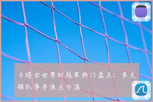 卡塔尔世界杯冠军热门盘点：多支强队争夺焦点升温