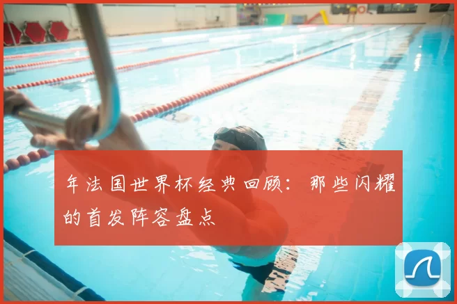 年法国世界杯经典回顾:那些闪耀的首发阵容盘点