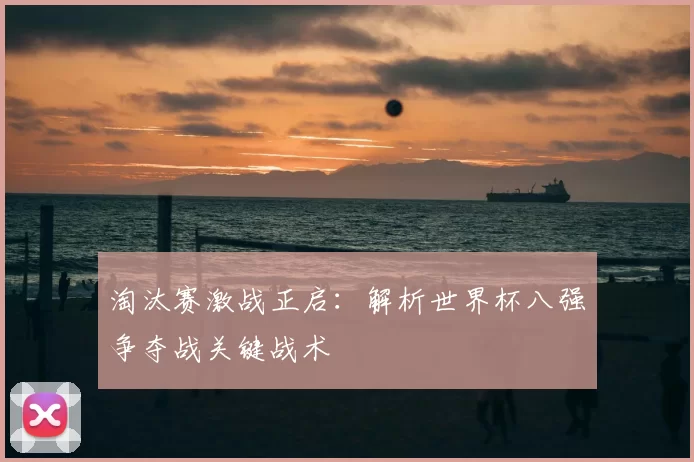 淘汰赛激战正启:解析世界杯八强争夺战关键战术