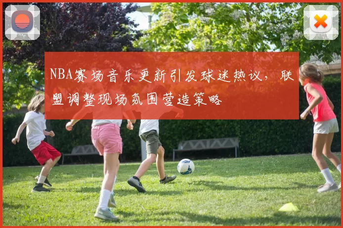 NBA赛场音乐更新引发球迷热议，联盟调整现场氛围营造策略