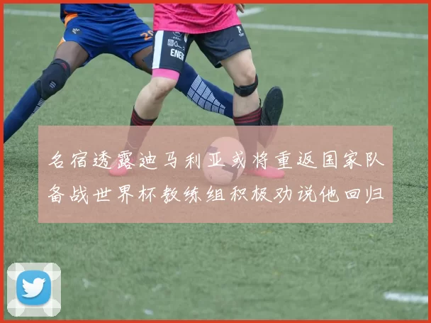 名宿透露迪马利亚或将重返国家队备战世界杯教练组积极劝说他回归