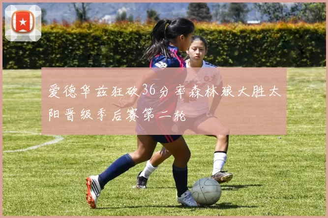 爱德华兹狂砍36分率森林狼大胜太阳晋级季后赛第二轮
