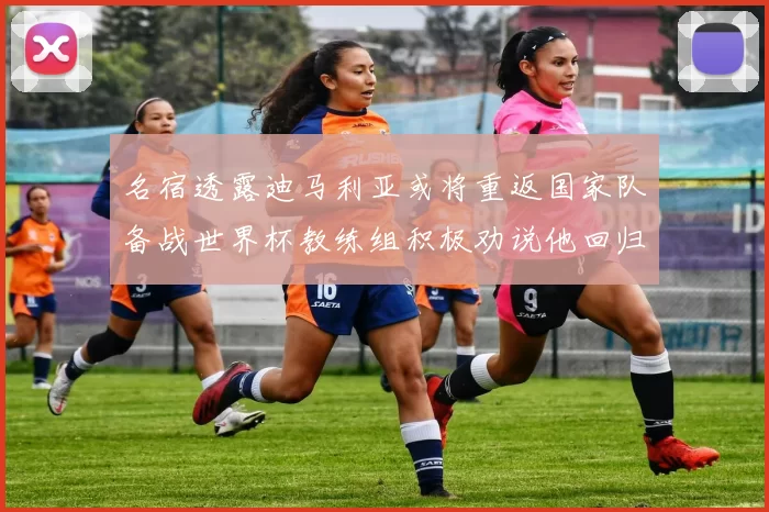 名宿透露迪马利亚或将重返国家队备战世界杯教练组积极劝说他回归