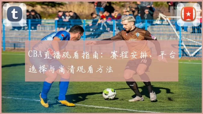 CBA直播观看指南：赛程安排、平台选择与高清观看方法