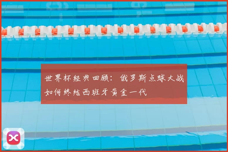 世界杯经典回顾：俄罗斯点球大战如何终结西班牙黄金一代