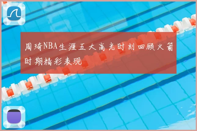 周琦NBA生涯五大高光时刻回顾火箭时期精彩表现