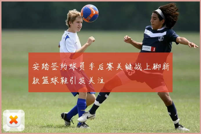 安踏签约球员季后赛关键战上脚新款篮球鞋引发关注